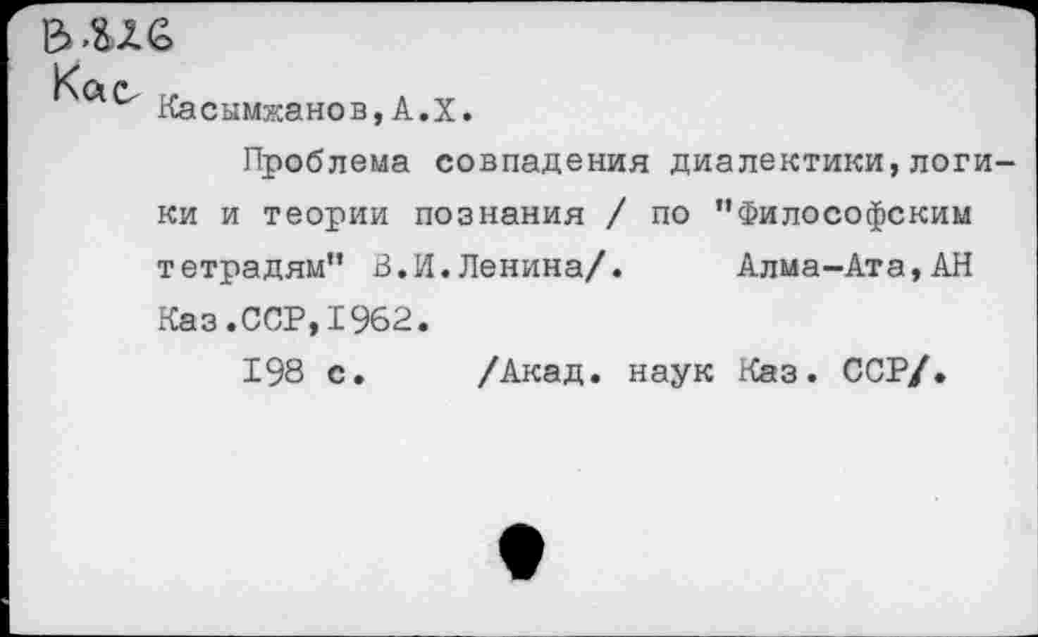 ﻿Касымжанов,А.Х.
Проблема совпадения диалектики,логи ки и теории познания / по ’’Философским тетрадям” В.И.Ленина/. Алма-Ата, АН Каз.ССР,1962.
198 с. /Акад, наук Каз. ССР/.